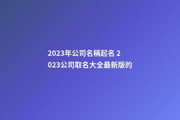 2023年公司名稱起名 2023公司取名大全最新版的